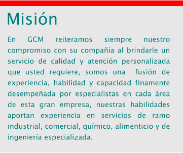 Misi�n En GCM reiteramos siempre nuestro compromiso con su compa��a al brindarle un servicio de calidad y atenci�n personalizada que usted requiere, somos una  fusi�n de experiencia, habilidad y capacidad finamente desempe�ada por especialistas en cada �rea de esta gran empresa, nuestras habilidades aportan experiencia en servicios de ramo industrial, comercial, qu�mico, alimenticio y de ingenier�a especializada.