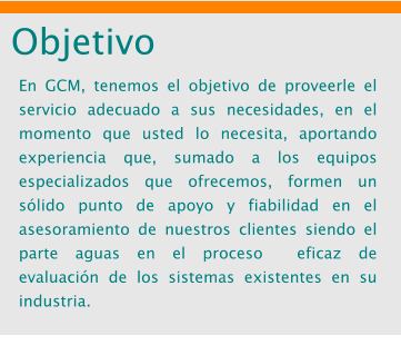Objetivo En GCM, tenemos el objetivo de proveerle el servicio adecuado a sus necesidades, en el momento que usted lo necesita, aportando experiencia que, sumado a los equipos especializados que ofrecemos, formen un s�lido punto de apoyo y fiabilidad en el asesoramiento de nuestros clientes siendo el parte aguas en el proceso  eficaz de evaluaci�n de los sistemas existentes en su industria.